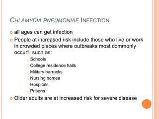 CHLAMYDIA PNEUMONIAE INFECTION
 all ages can get infection
 People at increased risk include those who live or work
in crowded places where outbreaks most commonly
occur8, such as:
 Schools
 College residence halls
 Military barracks
 Nursing homes
 Hospitals
 Prisons
 Older adults are at increased risk for severe disease
 