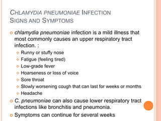 CHLAMYDIA PNEUMONIAE INFECTION
SIGNS AND SYMPTOMS
 chlamydia pneumoniae infection is a mild illness that
most commonly causes an upper respiratory tract
infection. :
 Runny or stuffy nose
 Fatigue (feeling tired)
 Low-grade fever
 Hoarseness or loss of voice
 Sore throat
 Slowly worsening cough that can last for weeks or months
 Headache
 C. pneumoniae can also cause lower respiratory tract
infections like bronchitis and pneumonia.
 Symptoms can continue for several weeks
 