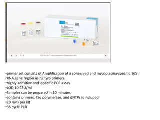 •primer set consists of Amplification of a conserved and mycoplasma-specific 16S
rRNA gene region using two primers.
•highly-sensitive and -specific PCR assay
•LOD;10 CFU/ml
•Samples can be prepared in 10 minutes
•contains primers, Taq polymerase, and dNTPs is included
•20 runs per kit
•35 cycle PCR
 