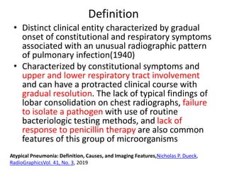 Definition
• Distinct clinical entity characterized by gradual
onset of constitutional and respiratory symptoms
associated with an unusual radiographic pattern
of pulmonary infection(1940)
• Characterized by constitutional symptoms and
upper and lower respiratory tract involvement
and can have a protracted clinical course with
gradual resolution. The lack of typical findings of
lobar consolidation on chest radiographs, failure
to isolate a pathogen with use of routine
bacteriologic testing methods, and lack of
response to penicillin therapy are also common
features of this group of microorganisms
Atypical Pneumonia: Definition, Causes, and Imaging Features,Nicholas P. Dueck,
RadioGraphicsVol. 41, No. 3, 2019
 