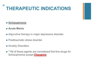 +
THERAPEUTIC INDICATIONS
 Schizophrenia
 Acute Mania
 Adjunctive therapy in major depressive disorder.
 Posttraumatic stress disorder
 Anxiety Disorders
 **All of these agents are considered first-line drugs for
Schizophrenia except Clozapine
 