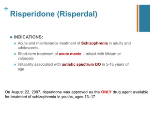 +
Risperidone (Risperdal)
 INDICATIONS:
 Acute and maintenance treatment of Schizophrenia in adults and
adolescents.
 Short-term treatment of acute manic - mixed with lithium or
valproate
 Irritability associated with autistic spectrum DO in 5-16 years of
age
On August 22, 2007, risperidone was approved as the ONLY drug agent available
for treatment of schizophrenia in youths, ages 13–17
 