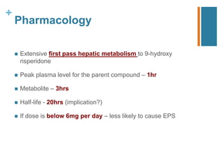 +
Pharmacology
 Extensive first pass hepatic metabolism to 9-hydroxy
risperidone
 Peak plasma level for the parent compound – 1hr
 Metabolite – 3hrs
 Half-life - 20hrs (implication?)
 If dose is below 6mg per day – less likely to cause EPS
 
