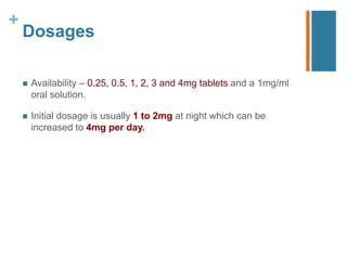 +
Dosages
 Availability – 0.25, 0.5, 1, 2, 3 and 4mg tablets and a 1mg/ml
oral solution.
 Initial dosage is usually 1 to 2mg at night which can be
increased to 4mg per day.
 