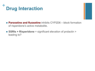 +
Drug Interaction
 Paroxetine and fluoxetine inhibits CYP2D6 – block formation
of risperidone’s active metabolite.
 SSRIs + Risperidone = significant elevation of prolactin >
leading to?
 
