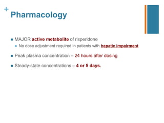 +
Pharmacology
 MAJOR active metabolite of risperidone
 No dose adjustment required in patients with hepatic impairment
 Peak plasma concentration – 24 hours after dosing
 Steady-state concentrations – 4 or 5 days.
 