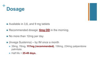 +
Dosage
 Available in 3,6, and 9 mg tablets
 Recommended dosage: 6mg OD in the morning.
 No more than 12mg per day
 (Invega Sustenna) – by IM once a month
 39mg, 78mg, 117mg (recommended), 156mg, 234mg paliperidone
palmitate.
 Half life = 25-49 days.
 