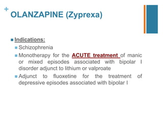 +
OLANZAPINE (Zyprexa)
 Indications:
 Schizophrenia
 Monotherapy for the ACUTE treatment of manic
or mixed episodes associated with bipolar I
disorder adjunct to lithium or valproate
 Adjunct to fluoxetine for the treatment of
depressive episodes associated with bipolar I
 