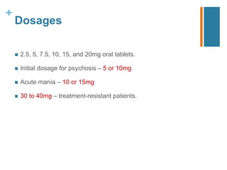 +
Dosages
 2.5, 5, 7.5, 10, 15, and 20mg oral tablets.
 Initial dosage for psychosis – 5 or 10mg
 Acute mania – 10 or 15mg
 30 to 40mg – treatment-resistant patients.
 
