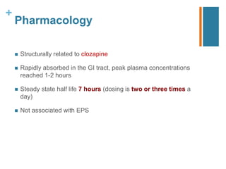 +
Pharmacology
 Structurally related to clozapine
 Rapidly absorbed in the GI tract, peak plasma concentrations
reached 1-2 hours
 Steady state half life 7 hours (dosing is two or three times a
day)
 Not associated with EPS
 