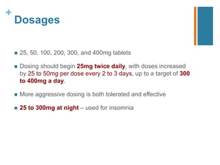 +
Dosages
 25, 50, 100, 200, 300, and 400mg tablets
 Dosing should begin 25mg twice daily, with doses increased
by 25 to 50mg per dose every 2 to 3 days, up to a target of 300
to 400mg a day.
 More aggressive dosing is both tolerated and effective
 25 to 300mg at night – used for insomnia
 