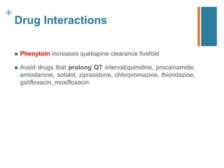 +
Drug Interactions
 Phenytoin increases quetiapine clearance fivefold
 Avoid drugs that prolong QT interval(quinidine, procainamide,
amiodarone, sotalol, ziprasidone, chlorpromazine, thioridazine,
gatifloxacin, moxifloxacin
 