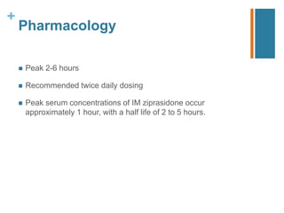 +
Pharmacology
 Peak 2-6 hours
 Recommended twice daily dosing
 Peak serum concentrations of IM ziprasidone occur
approximately 1 hour, with a half life of 2 to 5 hours.
 