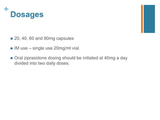 +
Dosages
 20, 40, 60 and 80mg capsules
 IM use – single use 20mg/ml vial.
 Oral ziprasidone dosing should be initiated at 40mg a day
divided into two daily doses.
 