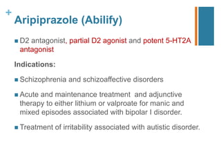 +
Aripiprazole (Abilify)
 D2 antagonist, partial D2 agonist and potent 5-HT2A
antagonist
Indications:
 Schizophrenia and schizoaﬀective disorders
 Acute and maintenance treatment and adjunctive
therapy to either lithium or valproate for manic and
mixed episodes associated with bipolar I disorder.
 Treatment of irritability associated with autistic disorder.
 