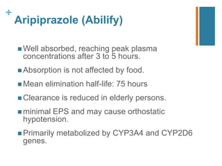 +
Aripiprazole (Abilify)
 Well absorbed, reaching peak plasma
concentrations after 3 to 5 hours.
 Absorption is not aﬀected by food.
 Mean elimination half-life: 75 hours
 Clearance is reduced in elderly persons.
 minimal EPS and may cause orthostatic
hypotension.
 Primarily metabolized by CYP3A4 and CYP2D6
genes.
 