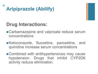 +
Aripiprazole (Abilify)
Drug Interactions:
Carbamazepine and valproate reduce serum
concentrations
Ketoconazole, ﬂuoxetine, paroxetine, and
quinidine increase serum concentrations
Combined with antihypertensives may cause
hypotension. Drugs that inhibit CYP2D6
activity reduce elimination.
 