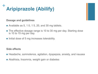 +
Aripiprazole (Abilify)
Dosage and guidelines
 Available as 5, 1 0, 1 5, 20, and 30 mg tablets.
 The eﬀective dosage range is 10 to 30 mg per day. Starting dose
is 10 to 15 mg per day.
 Initial dose of 5 mg increases tolerability.
Side effects
 Headache, somnolence, agitation, dyspepsia, anxiety, and nausea
 Akathisia, Insomnia, weight gain or diabetes
 