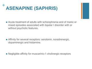 +
ASENAPINE (SAPHRIS)
 Acute treatment of adults with schizophrenia and of manic or
mixed episodes associated with bipolar I disorder with or
without psychotic features.
 Affinity for several receptors: serotonin, noradrenergic,
dopaminergic and histamine.
 Negligible affinity for muscarinic-1 cholinergic receptors
 