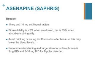 +
ASENAPINE (SAPHRIS)
Dosage
 5 mg and 10 mg sublingual tablets
 Bioavailability is <2% when swallowed, but is 35% when
absorbed sublingually.
 Avoid drinking or eating for 10 minutes after because this may
lower the blood levels.
 Recommended starting and target dose for schizophrenia is
5mg BID and 5-10 mg BID for Bipolar disorder.
 