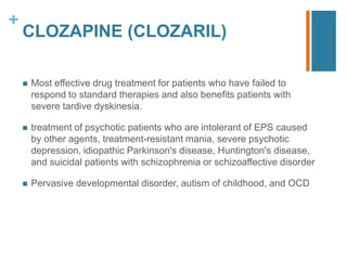 +
CLOZAPINE (CLOZARIL)
 Most eﬀective drug treatment for patients who have failed to
respond to standard therapies and also benefits patients with
severe tardive dyskinesia.
 treatment of psychotic patients who are intolerant of EPS caused
by other agents, treatment-resistant mania, severe psychotic
depression, idiopathic Parkinson's disease, Huntington's disease,
and suicidal patients with schizophrenia or schizoaﬀective disorder
 Pervasive developmental disorder, autism of childhood, and OCD
 