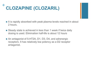+
CLOZAPINE (CLOZARIL)
 It is rapidly absorbed with peak plasma levels reached in about
2 hours.
 Steady state is achieved in less than 1 week if twice daily
dosing is used. Elimination half-life is about 12 hours
 An antagonist of 5-HT2A, D1, D3, D4, and adrenergic
receptors. It has relatively low potency as a D2 receptor
antagonist.
 
