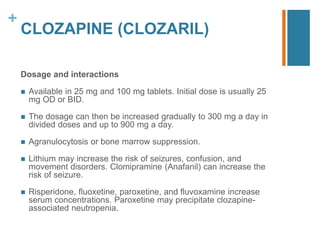 +
CLOZAPINE (CLOZARIL)
Dosage and interactions
 Available in 25 mg and 100 mg tablets. Initial dose is usually 25
mg OD or BID.
 The dosage can then be increased gradually to 300 mg a day in
divided doses and up to 900 mg a day.
 Agranulocytosis or bone marrow suppression.
 Lithium may increase the risk of seizures, confusion, and
movement disorders. Clomipramine (Anafanil) can increase the
risk of seizure.
 Risperidone, ﬂuoxetine, paroxetine, and ﬂuvoxamine increase
serum concentrations. Paroxetine may precipitate clozapine-
associated neutropenia.
 