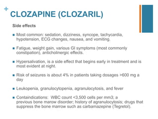 +
CLOZAPINE (CLOZARIL)
Side effects
 Most common: sedation, dizziness, syncope, tachycardia,
hypotension, ECG changes, nausea, and vomiting.
 Fatigue, weight gain, various GI symptoms (most commonly
constipation), anticholinergic eﬀects.
 Hypersalivation, is a side eﬀect that begins early in treatment and is
most evident at night.
 Risk of seizures is about 4% in patients taking dosages >600 mg a
day
 Leukopenia, granulocytopenia, agranulocytosis, and fever
 Containdications: WBC count <3,500 cells per mm3; a
previous bone marow disorder; history of agranulocytosis; drugs that
suppress the bone marrow such as carbamazepine (Tegretol).
 