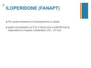 +
ILOPERIDONE (FANAPT)
 For acute treatment of schizophrenia in adults.
 peak concentration of 2 to 4 hours and a half-life that is
dependent on hepatic metabolism (18 – 37 hrs)
 