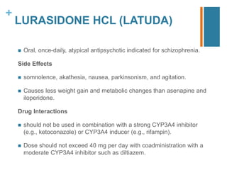 +
LURASIDONE HCL (LATUDA)
 Oral, once-daily, atypical antipsychotic indicated for schizophrenia.
Side Effects
 somnolence, akathesia, nausea, parkinsonism, and agitation.
 Causes less weight gain and metabolic changes than asenapine and
iloperidone.
Drug Interactions
 should not be used in combination with a strong CYP3A4 inhibitor
(e.g., ketoconazole) or CYP3A4 inducer (e.g., rifampin).
 Dose should not exceed 40 mg per day with coadministration with a
moderate CYP3A4 inhibitor such as diltiazem.
 