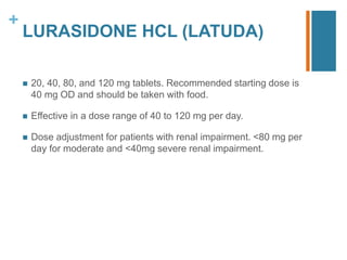 +
LURASIDONE HCL (LATUDA)
 20, 40, 80, and 120 mg tablets. Recommended starting dose is
40 mg OD and should be taken with food.
 Eﬀective in a dose range of 40 to 120 mg per day.
 Dose adjustment for patients with renal impairment. <80 mg per
day for moderate and <40mg severe renal impairment.
 