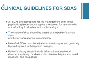 +
CLINICAL GUIDELINES FOR SDAS
 All SDAs are appropriate for the management of an initial
psychotic episode, but clozapine is reserved for persons who
are refractory to all other antipsychotic dugs.
 The choice of drug should be based on the patient's clinical
stats
and history of response to medication.
 Use of all SDAs must be initiated at low dosages and gradually
tapered upward to therapeutic dosages.
 Patient's history should include information about blood
disorders, epilepsy, cardiovascular disease, hepatic and renal
diseases, and drug abuse.
 