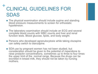 +
CLINICAL GUIDELINES FOR
SDAS
 The physical examination should include supine and standing
blood pressure measurements to screen for orthostatic
hypotension.
 The laboratory examination should include an ECG and several
complete blood counts with WBC counts and liver and renal
function tests. Blood glucose, lipids, and body weight.
 Persons who developed agranulocytosis while taking clozapine
can safely switch to olanzapine.
 SDA use by pregnant women has not been studied, but
consideration should be given to the potential of risperidone to
raise prolactin concentrations, sometimes up to three to four times
the upper limit of the normal range. Because the drugs can be
excreted in breast milk, they should not be taken by nursing
mothers.
 