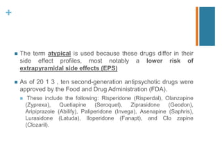+
 The term atypical is used because these drugs differ in their
side effect profiles, most notably a lower risk of
extrapyramidal side effects (EPS)
 As of 20 1 3 , ten second-generation antipsychotic drugs were
approved by the Food and Drug Administration (FDA).
 These include the following: Risperidone (Risperdal), Olanzapine
(Zyprexa), Quetiapine (Seroquel), Ziprasidone (Geodon),
Aripiprazole (Abilify), Paliperidone (Invega), Asenapine (Saphris),
Lurasidone (Latuda), Iloperidone (Fanapt), and Clo zapine
(Clozaril).
 