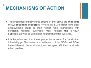 +
MECHAN ISMS OF ACTION
 The presumed antipsychotic effects of the SDAs are blockade
of D2 dopamine receptors. Where the SDAs differ from older
antipsychotic drugs is their higher ratio interactions with
serotonin receptor subtypes, most notably the 5-HT2A
subtype, as well as with other neurotransmitter systems.
 It is hypothesized that these properties account for the distinct
tolerability profiles associated with each of the SDAs. All SDAs
have different chemical structures, receptor affinities, and side
effect profiles.
 