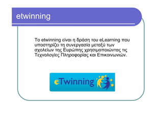 etwinning

    Το etwinning είναι η δράση του eLearning που
    υποστηρίζει τη συνεργασία µεταξύ των
    σχολείων της Ευρώπης χρησιµοποιώντας τις
    Τεχνολογίες Πληροφορίας και Επικοινωνιών.
 