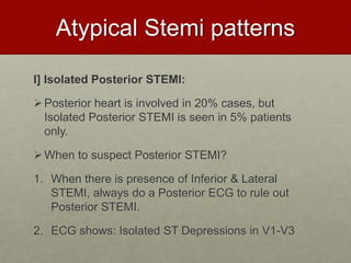 Atypical Stemi patterns
I] Isolated Posterior STEMI:
Posterior heart is involved in 20% cases, but
Isolated Posterior STEMI is seen in 5% patients
only.
When to suspect Posterior STEMI?
1. When there is presence of Inferior & Lateral
STEMI, always do a Posterior ECG to rule out
Posterior STEMI.
2. ECG shows: Isolated ST Depressions in V1-V3
 