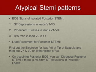 Atypical Stemi patterns
• ECG Signs of Isolated Posterior STEMI:
1. ST Depressions in leads V1-V3
2. Prominent T waves in leads V1-V3
3. R:S ratio in lead V2 is >1
• Lead Placement for Posterior STEMI:
First put the Electrode for lead V8 at Tip of Scapula and
then put V7 & V9 on either sides of V8
• On acquiring Posterior ECG, you can Diagnose Posterior
STEMI if there is >0.5mm ST elevations in Posterior
Leads.
 