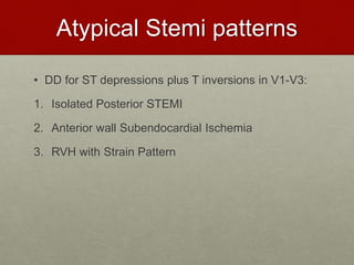 Atypical Stemi patterns
• DD for ST depressions plus T inversions in V1-V3:
1. Isolated Posterior STEMI
2. Anterior wall Subendocardial Ischemia
3. RVH with Strain Pattern
 