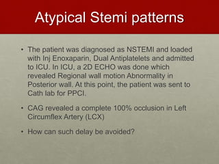 Atypical Stemi patterns
• The patient was diagnosed as NSTEMI and loaded
with Inj Enoxaparin, Dual Antiplatelets and admitted
to ICU. In ICU, a 2D ECHO was done which
revealed Regional wall motion Abnormality in
Posterior wall. At this point, the patient was sent to
Cath lab for PPCI.
• CAG revealed a complete 100% occlusion in Left
Circumflex Artery (LCX)
• How can such delay be avoided?
 