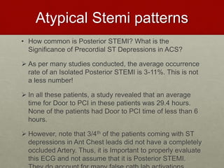 Atypical Stemi patterns
• How common is Posterior STEMI? What is the
Significance of Precordial ST Depressions in ACS?
 As per many studies conducted, the average occurrence
rate of an Isolated Posterior STEMI is 3-11%. This is not
a less number!
 In all these patients, a study revealed that an average
time for Door to PCI in these patients was 29.4 hours.
None of the patients had Door to PCI time of less than 6
hours.
 However, note that 3/4th of the patients coming with ST
depressions in Ant Chest leads did not have a completely
occluded Artery. Thus, it is Important to properly evaluate
this ECG and not assume that it is Posterior STEMI.
 