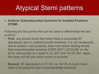 Atypical Stemi patterns
 Anterior Subendocardial Ischemia Vs Isolated Posterior
STEMI:
Following are few points that can be used to differentiate the two
on ECG:
• First, you should know that when there is precordial ST
depression due to subendocardial ischemia, it is not necessarily
due to anterior wall ischemia. Data from stress testing shows
that subendocardial ischemia DOES NOT LOCALIZE on the
ECG, and usually is in leads II, III, aVF and V4-V6. But, again,
this does not tell you which artery is involved.
• Second, ST depression in V1-V3, vs. V4-V6, is much more
likely to be posterior than subendocardial ischemia.
 