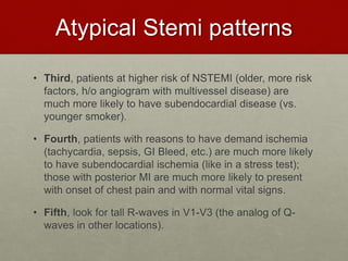 Atypical Stemi patterns
• Third, patients at higher risk of NSTEMI (older, more risk
factors, h/o angiogram with multivessel disease) are
much more likely to have subendocardial disease (vs.
younger smoker).
• Fourth, patients with reasons to have demand ischemia
(tachycardia, sepsis, GI Bleed, etc.) are much more likely
to have subendocardial ischemia (like in a stress test);
those with posterior MI are much more likely to present
with onset of chest pain and with normal vital signs.
• Fifth, look for tall R-waves in V1-V3 (the analog of Q-
waves in other locations).
 