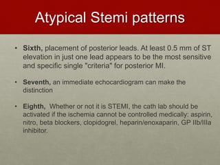 Atypical Stemi patterns
• Sixth, placement of posterior leads. At least 0.5 mm of ST
elevation in just one lead appears to be the most sensitive
and specific single "criteria" for posterior MI.
• Seventh, an immediate echocardiogram can make the
distinction
• Eighth, Whether or not it is STEMI, the cath lab should be
activated if the ischemia cannot be controlled medically: aspirin,
nitro, beta blockers, clopidogrel, heparin/enoxaparin, GP IIb/IIIa
inhibitor.
 