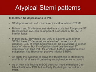 Atypical Stemi patterns
II] Isolated ST depressions in aVL:
• ST depressions in aVL can be reciprocal to Inferior STEMI.
• Birbaum and Smith demonstrated in a study that Reciprocal ST
Depression in aVL can be apparent in absence of STEMI in
Inferior leads.
• In their study, they noted that 99% of patients with Inferior
STEMI have ST depressions in lead aVL as reciprocal
changes, 93% of which had prominent ST elevations in inferior
leads of >1mm. But 7% of patients had only Isolated ST
depressions in lead aVL, for which on further evaluation noted
that patient had Biomarker positive Inferior STEMI.
• As such, the evidence to prove this Hypothesis is still lacking
and Smith et al are still gathering enough evidence to prove it.
• As of now, this finding in ECG does not need immediate Cath
lab activation for PCI, but an Early Cardiologist consult is a
must.
 
