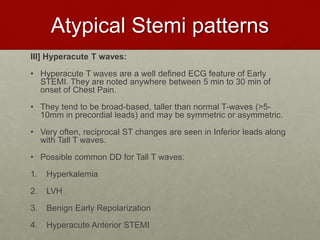 Atypical Stemi patterns
III] Hyperacute T waves:
• Hyperacute T waves are a well defined ECG feature of Early
STEMI. They are noted anywhere between 5 min to 30 min of
onset of Chest Pain.
• They tend to be broad-based, taller than normal T-waves (>5-
10mm in precordial leads) and may be symmetric or asymmetric.
• Very often, reciprocal ST changes are seen in Inferior leads along
with Tall T waves.
• Possible common DD for Tall T waves:
1. Hyperkalemia
2. LVH
3. Benign Early Repolarization
4. Hyperacute Anterior STEMI
 