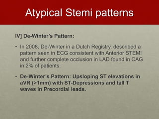 Atypical Stemi patterns
IV] De-Winter’s Pattern:
• In 2008, De-Winter in a Dutch Registry, described a
pattern seen in ECG consistent with Anterior STEMI
and further complete occlusion in LAD found in CAG
in 2% of patients.
• De-Winter’s Pattern: Upsloping ST elevations in
aVR (>1mm) with ST-Depressions and tall T
waves in Precordial leads.
 