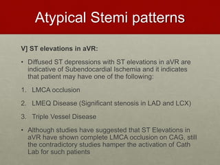 Atypical Stemi patterns
V] ST elevations in aVR:
• Diffused ST depressions with ST elevations in aVR are
indicative of Subendocardial Ischemia and it indicates
that patient may have one of the following:
1. LMCA occlusion
2. LMEQ Disease (Significant stenosis in LAD and LCX)
3. Triple Vessel Disease
• Although studies have suggested that ST Elevations in
aVR have shown complete LMCA occlusion on CAG, still
the contradictory studies hamper the activation of Cath
Lab for such patients
 