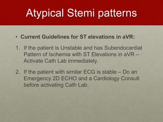 Atypical Stemi patterns
• Current Guidelines for ST elevations in aVR:
1. If the patient is Unstable and has Subendocardial
Pattern of Ischemia with ST Elevations in aVR –
Activate Cath Lab immediately.
2. If the patient with similar ECG is stable – Do an
Emergency 2D ECHO and a Cardiology Consult
before activating Cath Lab.
 