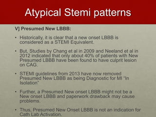 Atypical Stemi patterns
V] Presumed New LBBB:
• Historically, it is clear that a new onset LBBB is
considered as a STEMI Equivalent.
• But, Studies by Chang et al in 2009 and Neeland et al in
2012 indicated that only about 40% of patients with New
Presumed LBBB have been found to have culprit lesion
on CAG.
• STEMI guidelines from 2013 have now removed
Presumed New LBBB as being Diagnostic for MI “In
Isolation”
• Further, a Presumed New onset LBBB might not be a
New onset LBBB and paperwork drawback may cause
problems.
• Thus, Presumed New Onset LBBB is not an indication for
Cath Lab Activation.
 